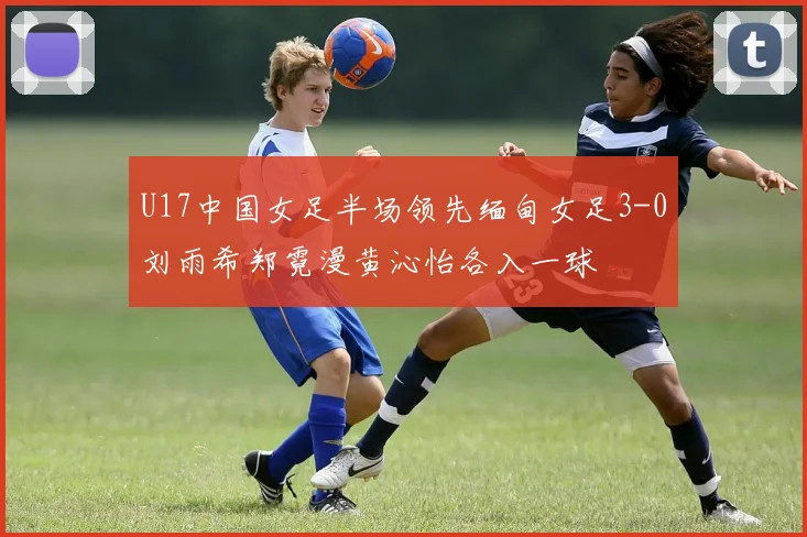 U17中国女足半场领先缅甸女足3-0刘雨希郑霓漫黄沁怡各入一球