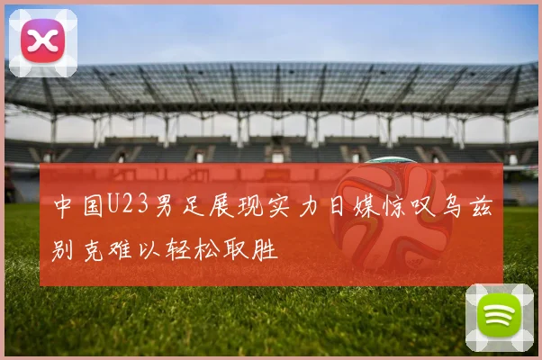 中国U23男足展现实力日媒惊叹乌兹别克难以轻松取胜