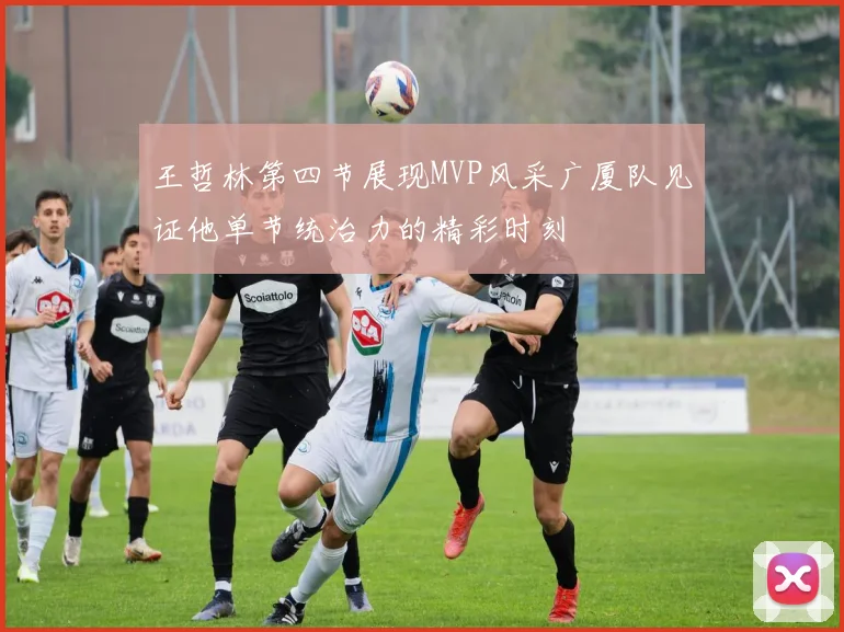 王哲林第四节展现MVP风采广厦队见证他单节统治力的精彩时刻