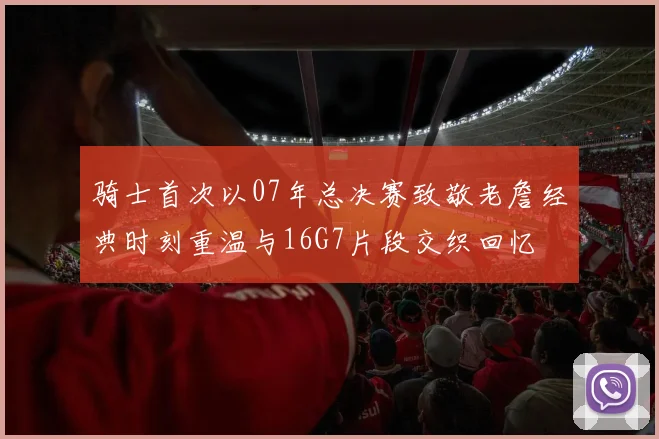 骑士首次以07年总决赛致敬老詹经典时刻重温与16G7片段交织回忆