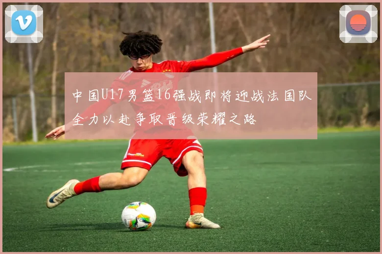 中国U17男篮16强战即将迎战法国队全力以赴争取晋级荣耀之路