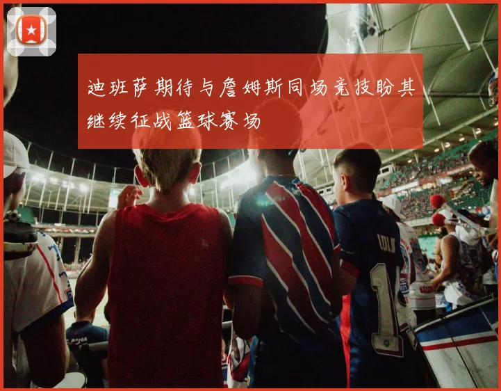 迪班萨期待与詹姆斯同场竞技盼其继续征战篮球赛场