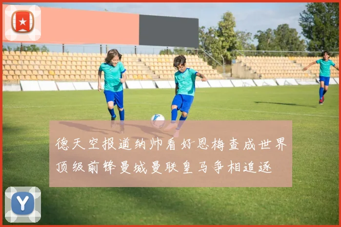 德天空报道纳帅看好恩梅查成世界顶级前锋曼城曼联皇马争相追逐