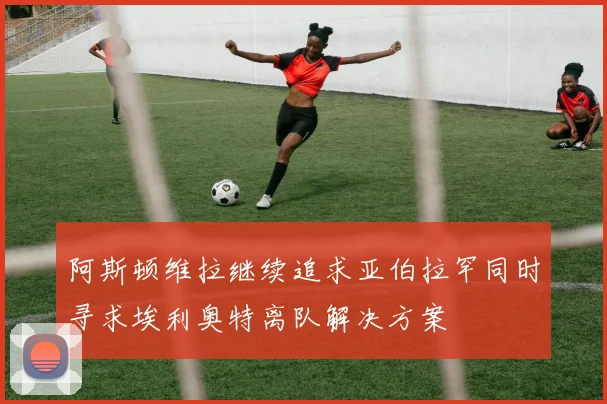 阿斯顿维拉继续追求亚伯拉罕同时寻求埃利奥特离队解决方案