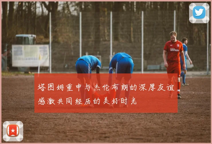 塔图姆重申与杰伦布朗的深厚友谊感激共同经历的美好时光