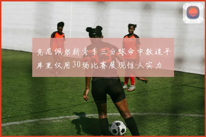 克尼佩尔新秀季三分球命中数追平库里仅用30场比赛展现惊人实力