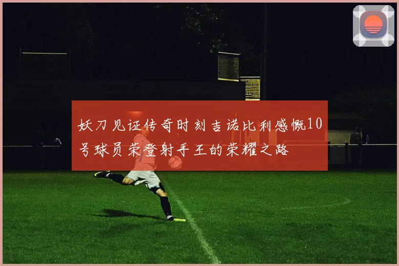 妖刀见证传奇时刻吉诺比利感慨10号球员荣登射手王的荣耀之路