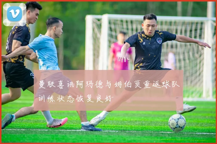 曼联喜讯阿玛德与姆伯莫重返球队训练状态恢复良好