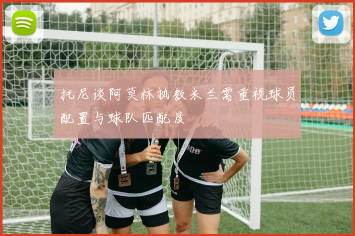 托尼谈阿莫林执教米兰需重视球员配置与球队匹配度