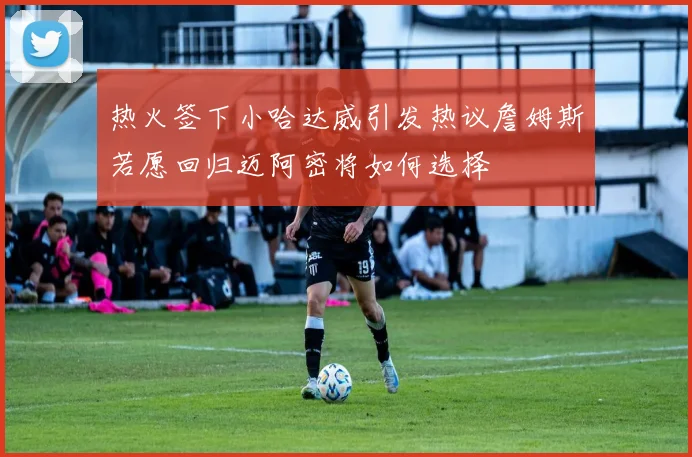 热火签下小哈达威引发热议詹姆斯若愿回归迈阿密将如何选择