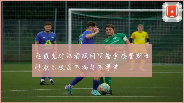 范戴克对记者提问阿隆索接替斯洛特表示极度不满与不尊重