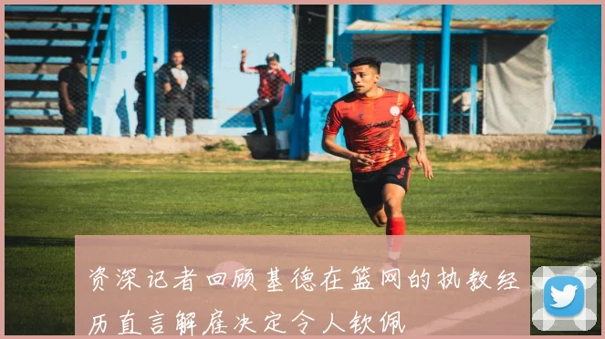 资深记者回顾基德在篮网的执教经历直言解雇决定令人钦佩