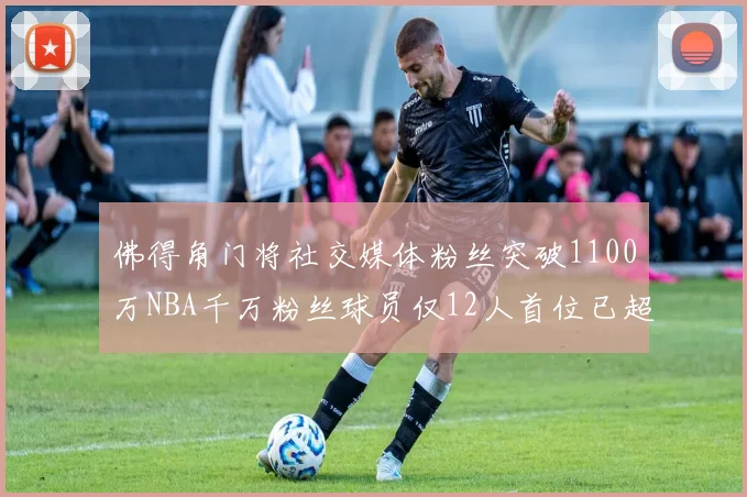 佛得角门将社交媒体粉丝突破1100万NBA千万粉丝球员仅12人首位已超亿