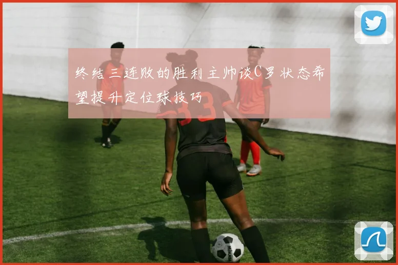 终结三连败的胜利主帅谈C罗状态希望提升定位球技巧