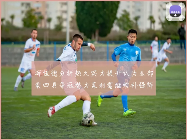 海伍德分析热火实力提升认为东部前四具争冠潜力莱利需继续补强阵容