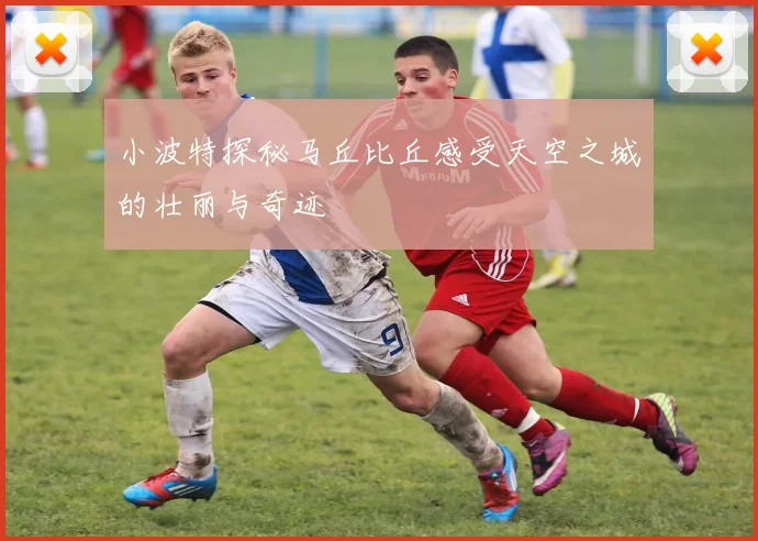 小波特探秘马丘比丘感受天空之城的壮丽与奇迹