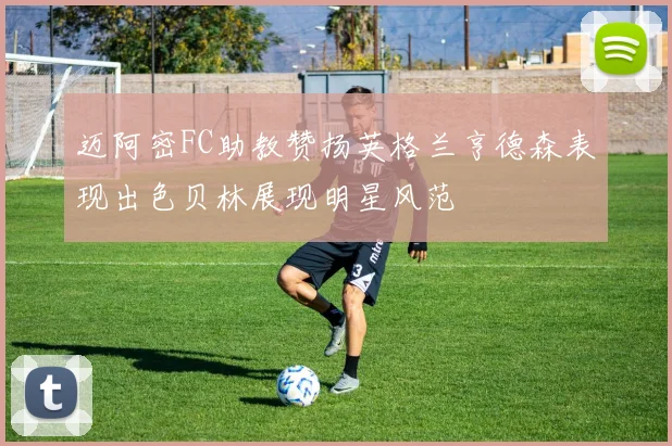 迈阿密FC助教赞扬英格兰亨德森表现出色贝林展现明星风范