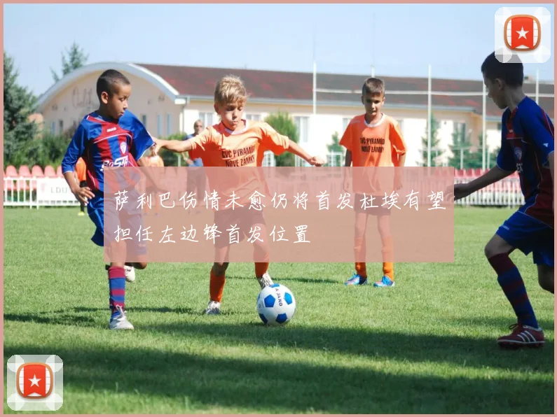 萨利巴伤情未愈仍将首发杜埃有望担任左边锋首发位置