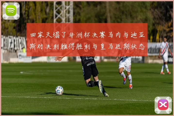 回家天塌了非洲杯决赛马内与迪亚斯对决利雅得胜利与皇马近期状态堪忧