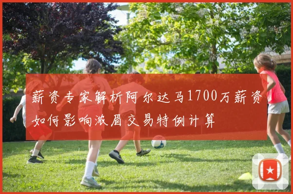 薪资专家解析阿尔达马1700万薪资如何影响浓眉交易特例计算