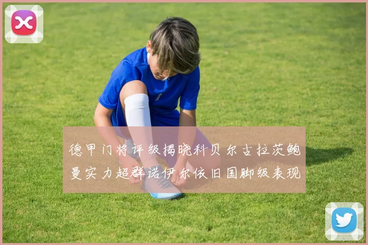德甲门将评级揭晓科贝尔古拉茨鲍曼实力超群诺伊尔依旧国脚级表现引关注