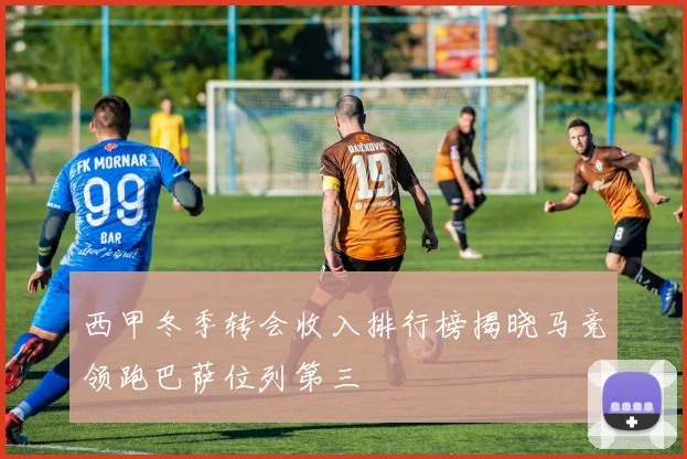 西甲冬季转会收入排行榜揭晓马竞领跑巴萨位列第三