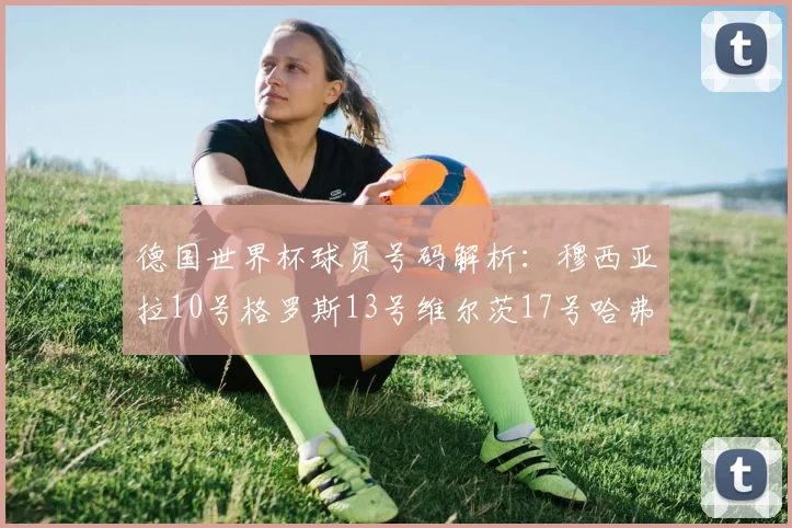 德国世界杯球员号码解析：穆西亚拉10号格罗斯13号维尔茨17号哈弗茨7号的背后故事