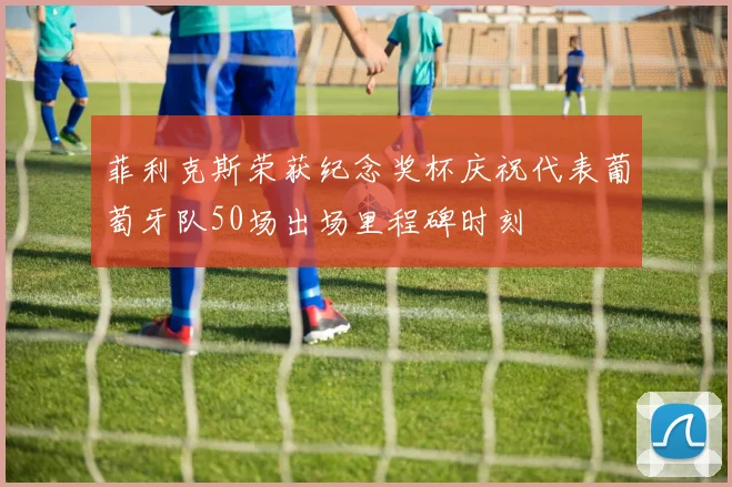 菲利克斯荣获纪念奖杯庆祝代表葡萄牙队50场出场里程碑时刻