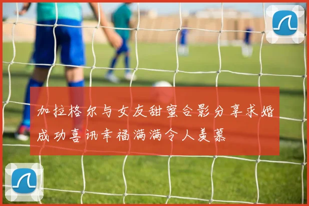 加拉格尔与女友甜蜜合影分享求婚成功喜讯幸福满满令人羡慕