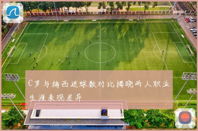 C罗与梅西进球数对比揭晓两人职业生涯表现差异